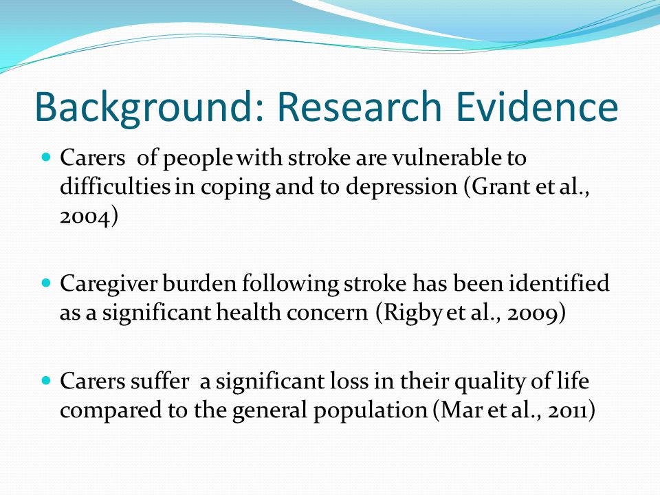 Background: Research Evidence Carers of people with stroke are vulnerable to difficulties in coping and to depression (Grant et al., 2004) Caregiver burden following stroke has been identified as a significant health concern (Rigby et al., 2009) Carers suffer a significant loss in their quality of life compared to the general population (Mar et al., 2011)