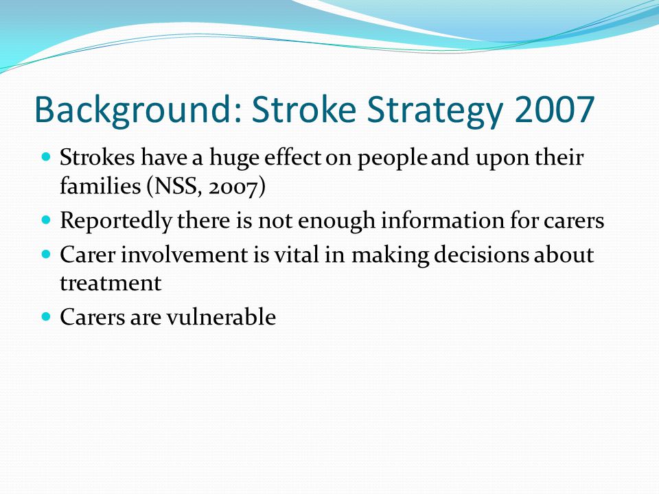 Background: Stroke Strategy 2007 Strokes have a huge effect on people and upon their families (NSS, 2007) Reportedly there is not enough information for carers Carer involvement is vital in making decisions about treatment Carers are vulnerable