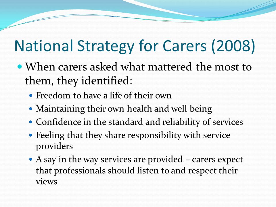 National Strategy for Carers (2008) When carers asked what mattered the most to them, they identified: Freedom to have a life of their own Maintaining their own health and well being Confidence in the standard and reliability of services Feeling that they share responsibility with service providers A say in the way services are provided – carers expect that professionals should listen to and respect their views
