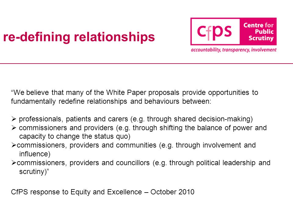 re-defining relationships We believe that many of the White Paper proposals provide opportunities to fundamentally redefine relationships and behaviours between:  professionals, patients and carers (e.g.
