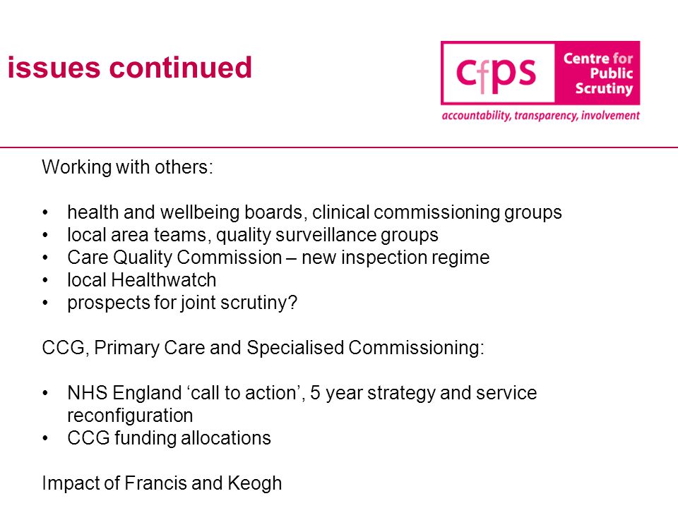 issues continued Working with others: health and wellbeing boards, clinical commissioning groups local area teams, quality surveillance groups Care Quality Commission – new inspection regime local Healthwatch prospects for joint scrutiny.