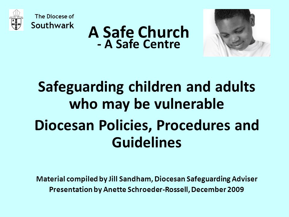 A Safe Church Safeguarding children and adults who may be vulnerable Diocesan Policies, Procedures and Guidelines Material compiled by Jill Sandham, Diocesan Safeguarding Adviser Presentation by Anette Schroeder-Rossell, December 2009 The Diocese of Southwark - A Safe Centre