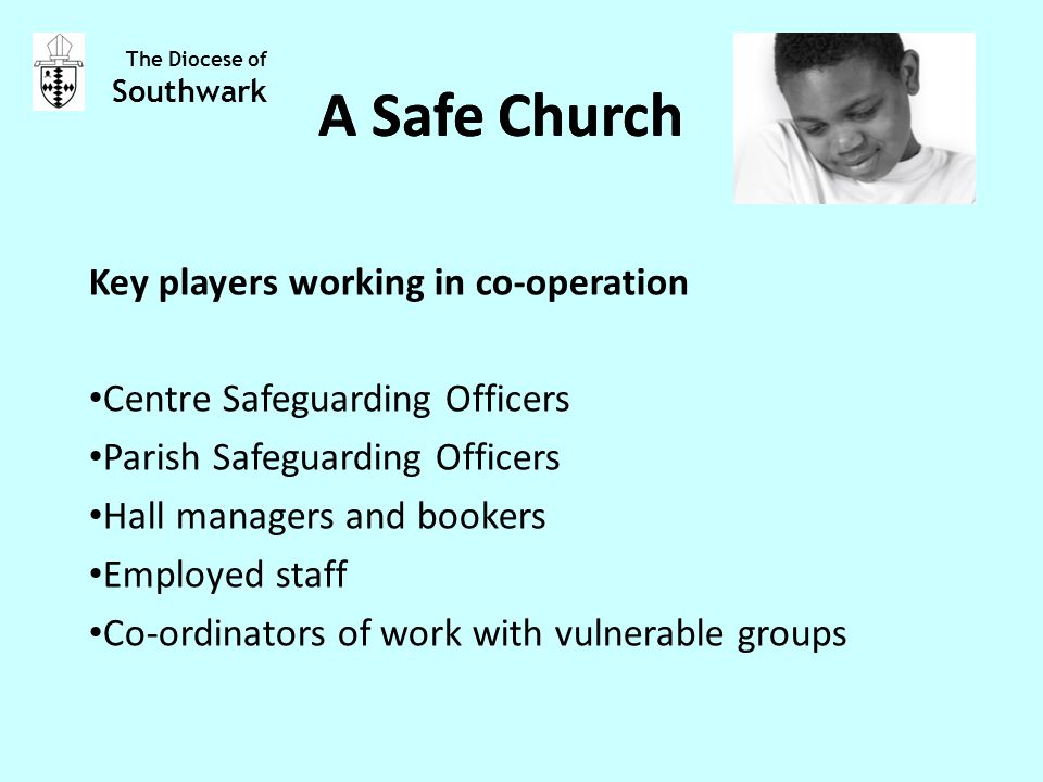 Key players working in co-operation Centre Safeguarding Officers Parish Safeguarding Officers Hall managers and bookers Employed staff Co-ordinators of work with vulnerable groups The Diocese of Southwark A Safe Church