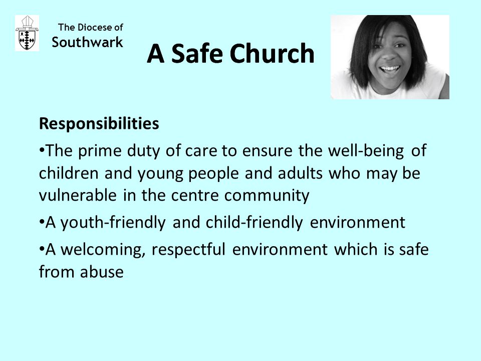 Responsibilities The prime duty of care to ensure the well-being of children and young people and adults who may be vulnerable in the centre community A youth-friendly and child-friendly environment A welcoming, respectful environment which is safe from abuse The Diocese of Southwark A Safe Church