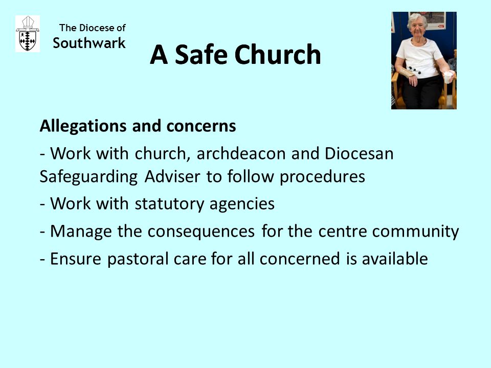Allegations and concerns - Work with church, archdeacon and Diocesan Safeguarding Adviser to follow procedures - Work with statutory agencies - Manage the consequences for the centre community - Ensure pastoral care for all concerned is available The Diocese of Southwark A Safe Church