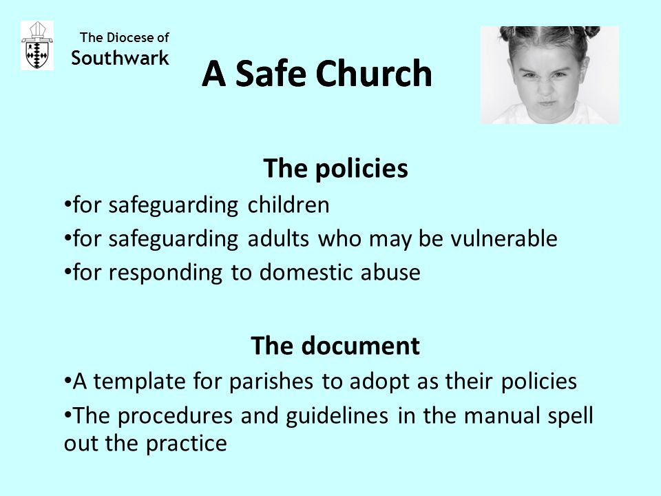 The policies for safeguarding children for safeguarding adults who may be vulnerable for responding to domestic abuse The document A template for parishes to adopt as their policies The procedures and guidelines in the manual spell out the practice The Diocese of Southwark A Safe Church