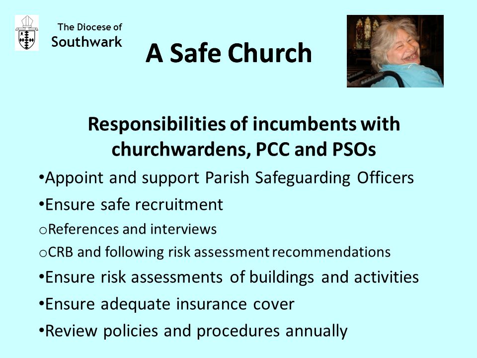 Responsibilities of incumbents with churchwardens, PCC and PSOs Appoint and support Parish Safeguarding Officers Ensure safe recruitment o References and interviews o CRB and following risk assessment recommendations Ensure risk assessments of buildings and activities Ensure adequate insurance cover Review policies and procedures annually The Diocese of Southwark A Safe Church