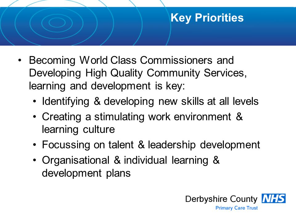Becoming World Class Commissioners and Developing High Quality Community Services, learning and development is key: Identifying & developing new skills at all levels Creating a stimulating work environment & learning culture Focussing on talent & leadership development Organisational & individual learning & development plans Key Priorities
