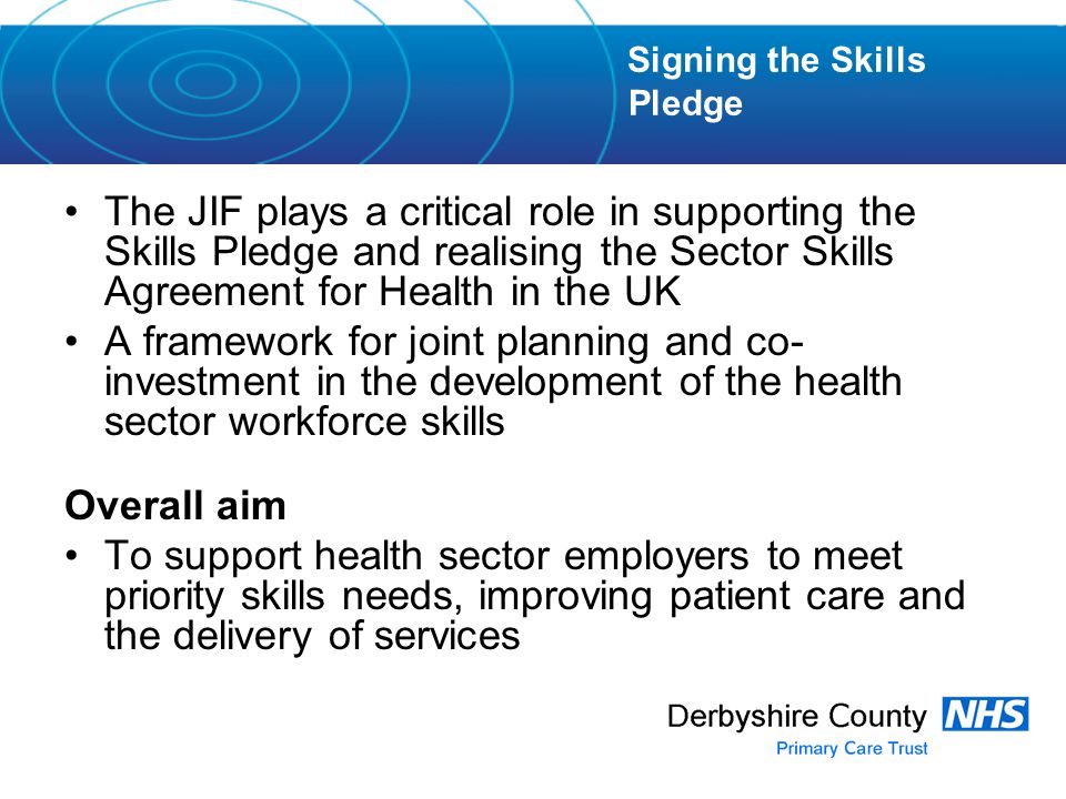 The JIF plays a critical role in supporting the Skills Pledge and realising the Sector Skills Agreement for Health in the UK A framework for joint planning and co- investment in the development of the health sector workforce skills Overall aim To support health sector employers to meet priority skills needs, improving patient care and the delivery of services Signing the Skills Pledge