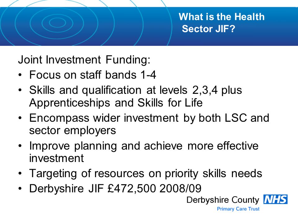 Joint Investment Funding: Focus on staff bands 1-4 Skills and qualification at levels 2,3,4 plus Apprenticeships and Skills for Life Encompass wider investment by both LSC and sector employers Improve planning and achieve more effective investment Targeting of resources on priority skills needs Derbyshire JIF £472, /09 What is the Health Sector JIF