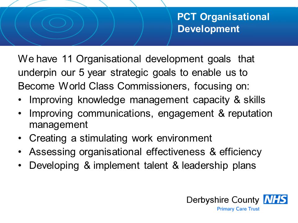 We have 11 Organisational development goals that underpin our 5 year strategic goals to enable us to Become World Class Commissioners, focusing on: Improving knowledge management capacity & skills Improving communications, engagement & reputation management Creating a stimulating work environment Assessing organisational effectiveness & efficiency Developing & implement talent & leadership plans PCT Organisational Development