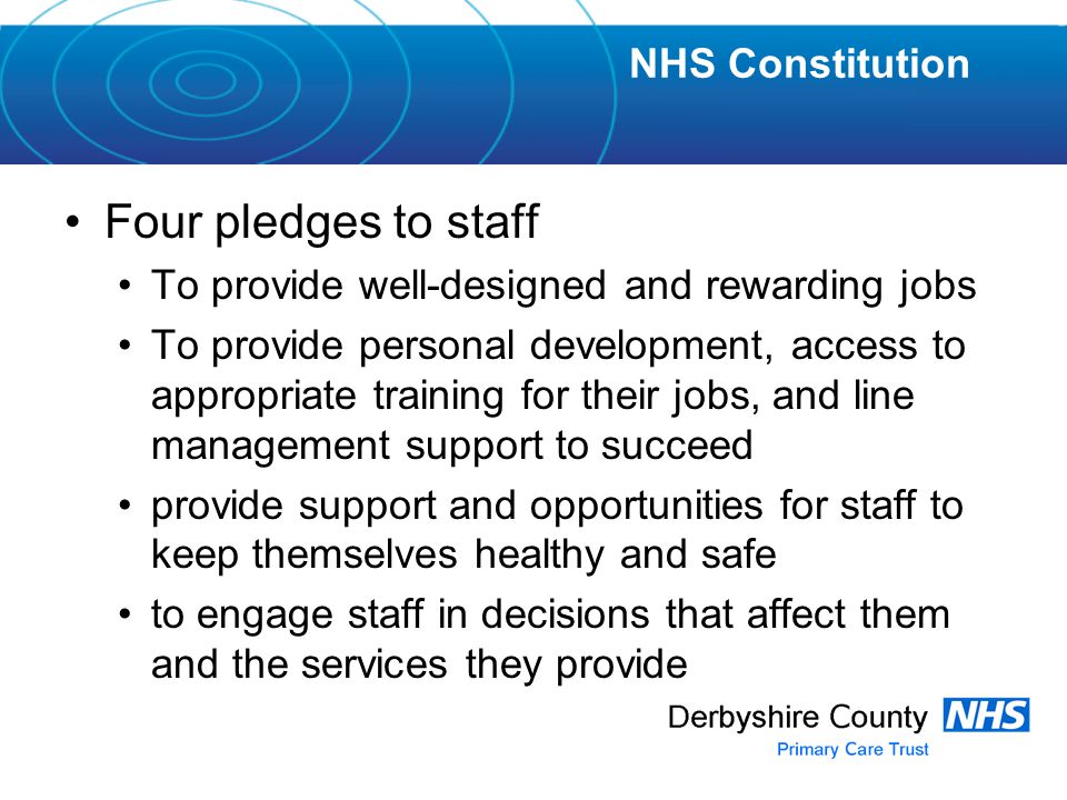 Four pledges to staff To provide well-designed and rewarding jobs To provide personal development, access to appropriate training for their jobs, and line management support to succeed provide support and opportunities for staff to keep themselves healthy and safe to engage staff in decisions that affect them and the services they provide NHS Constitution