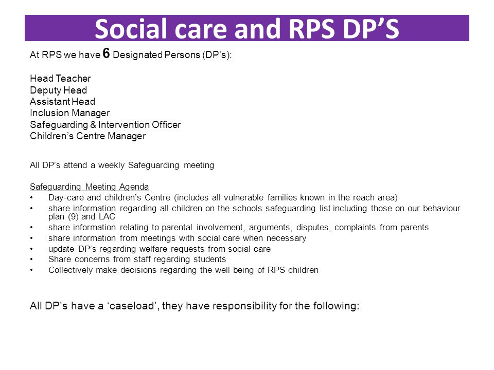 Social care and RPS DP’S At RPS we have 6 Designated Persons (DP’s): Head Teacher Deputy Head Assistant Head Inclusion Manager Safeguarding & Intervention Officer Children’s Centre Manager All DP’s attend a weekly Safeguarding meeting Safeguarding Meeting Agenda Day-care and children’s Centre (includes all vulnerable families known in the reach area) share information regarding all children on the schools safeguarding list including those on our behaviour plan (9) and LAC share information relating to parental involvement, arguments, disputes, complaints from parents share information from meetings with social care when necessary update DP’s regarding welfare requests from social care Share concerns from staff regarding students Collectively make decisions regarding the well being of RPS children All DP’s have a ‘caseload’, they have responsibility for the following: