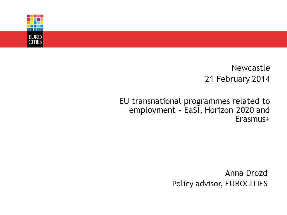 Anna Drozd Policy advisor, EUROCITIES Newcastle 21 February 2014 EU transnational programmes related to employment – EaSI, Horizon 2020 and Erasmus+