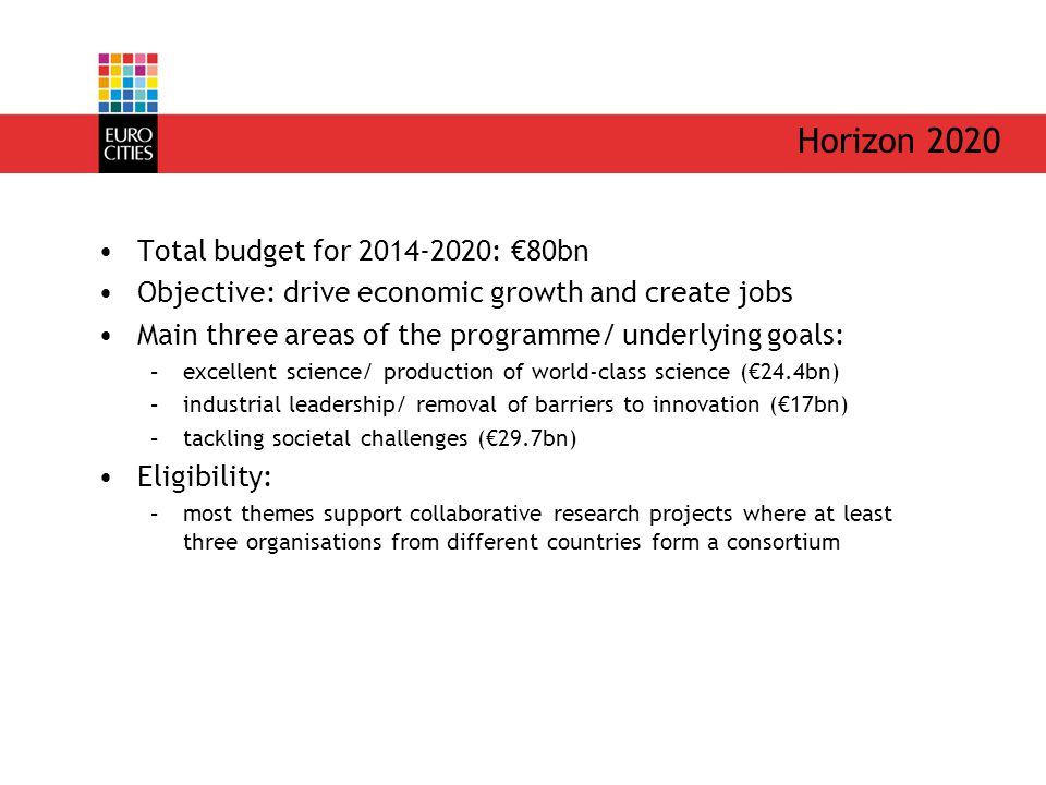 Horizon 2020 Total budget for : €80bn Objective: drive economic growth and create jobs Main three areas of the programme/ underlying goals: –excellent science/ production of world-class science (€24.4bn) –industrial leadership/ removal of barriers to innovation (€17bn) –tackling societal challenges (€29.7bn) Eligibility: –most themes support collaborative research projects where at least three organisations from different countries form a consortium