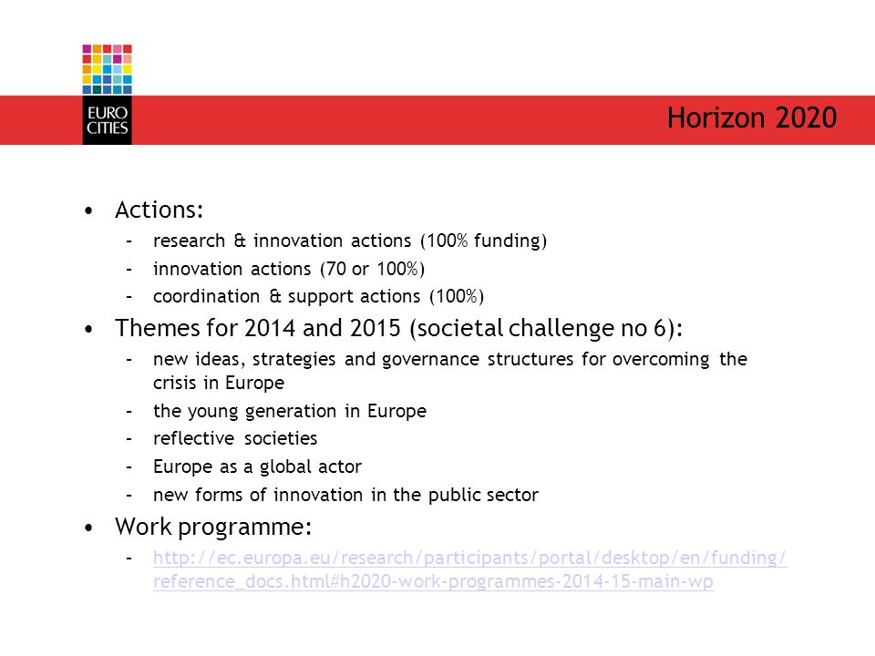 Horizon 2020 Actions: –research & innovation actions (100% funding) –innovation actions (70 or 100%) –coordination & support actions (100%) Themes for 2014 and 2015 (societal challenge no 6): –new ideas, strategies and governance structures for overcoming the crisis in Europe –the young generation in Europe –reflective societies –Europe as a global actor –new forms of innovation in the public sector Work programme: –  reference_docs.html#h2020-work-programmes main-wphttp://ec.europa.eu/research/participants/portal/desktop/en/funding/ reference_docs.html#h2020-work-programmes main-wp