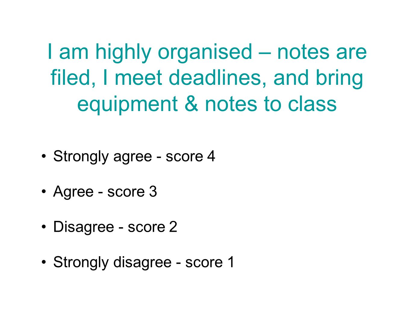 I am highly organised – notes are filed, I meet deadlines, and bring equipment & notes to class Strongly agree - score 4 Agree - score 3 Disagree - score 2 Strongly disagree - score 1