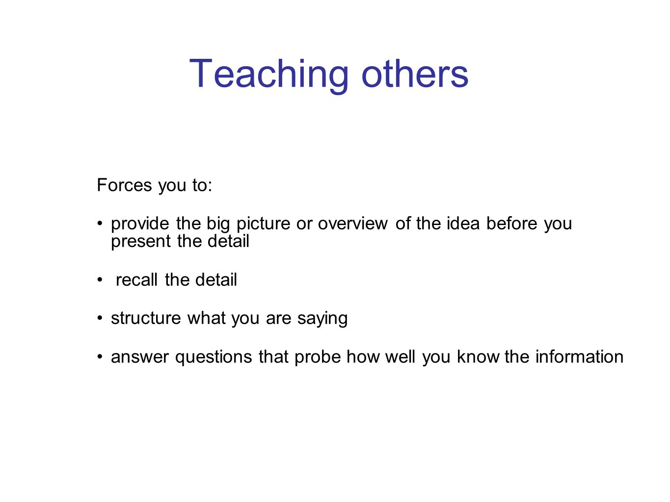 Teaching others Forces you to: provide the big picture or overview of the idea before you present the detail recall the detail structure what you are saying answer questions that probe how well you know the information