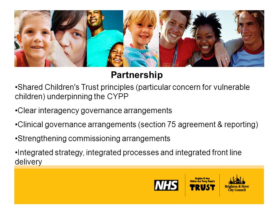 Partnership Shared Children s Trust principles (particular concern for vulnerable children) underpinning the CYPP Clear interagency governance arrangements Clinical governance arrangements (section 75 agreement & reporting) Strengthening commissioning arrangements Integrated strategy, integrated processes and integrated front line delivery