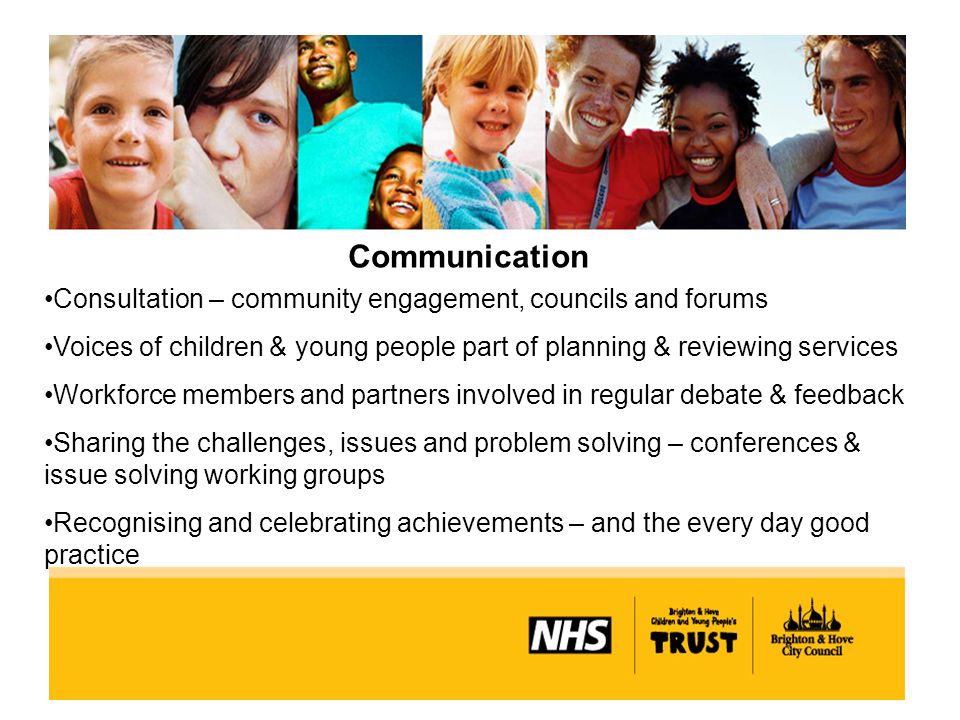 Communication Consultation – community engagement, councils and forums Voices of children & young people part of planning & reviewing services Workforce members and partners involved in regular debate & feedback Sharing the challenges, issues and problem solving – conferences & issue solving working groups Recognising and celebrating achievements – and the every day good practice