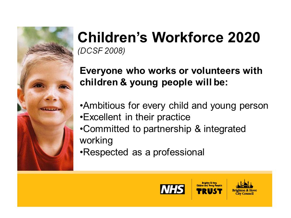 Children’s Workforce 2020 (DCSF 2008) Everyone who works or volunteers with children & young people will be: Ambitious for every child and young person Excellent in their practice Committed to partnership & integrated working Respected as a professional