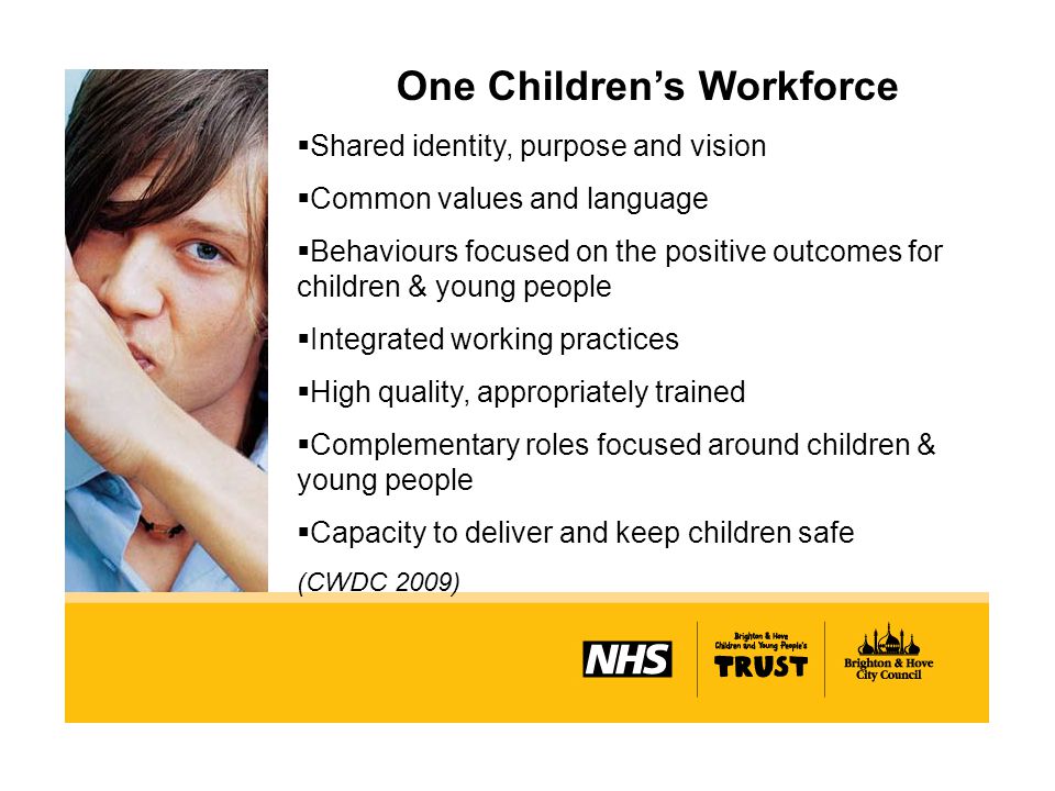 One Children’s Workforce  Shared identity, purpose and vision  Common values and language  Behaviours focused on the positive outcomes for children & young people  Integrated working practices  High quality, appropriately trained  Complementary roles focused around children & young people  Capacity to deliver and keep children safe (CWDC 2009)