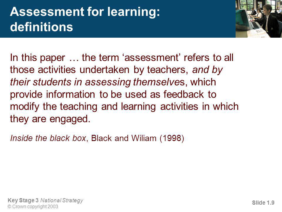 Key Stage 3 National Strategy © Crown copyright 2003 Slide 1.9 Assessment for learning: definitions In this paper … the term ‘assessment’ refers to all those activities undertaken by teachers, and by their students in assessing themselves, which provide information to be used as feedback to modify the teaching and learning activities in which they are engaged.