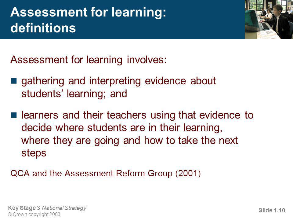 Key Stage 3 National Strategy © Crown copyright 2003 Slide 1.10 Assessment for learning: definitions Assessment for learning involves: gathering and interpreting evidence about students’ learning; and learners and their teachers using that evidence to decide where students are in their learning, where they are going and how to take the next steps QCA and the Assessment Reform Group (2001)