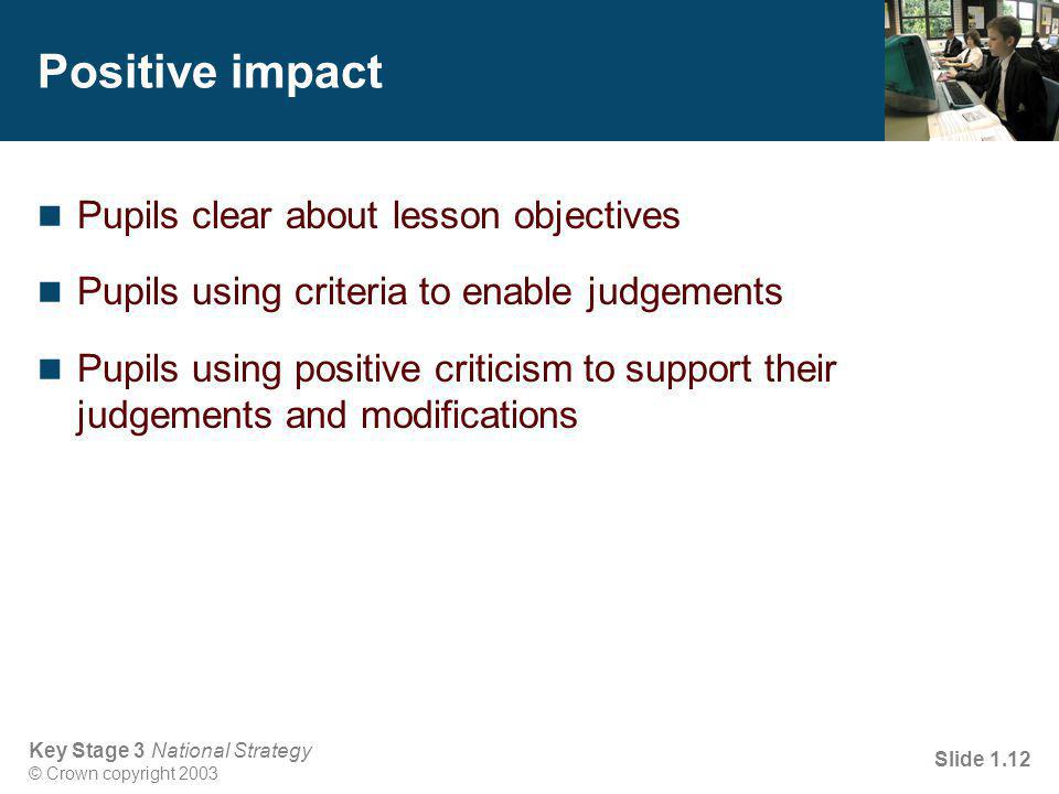 Key Stage 3 National Strategy © Crown copyright 2003 Slide 1.12 Positive impact Pupils clear about lesson objectives Pupils using criteria to enable judgements Pupils using positive criticism to support their judgements and modifications