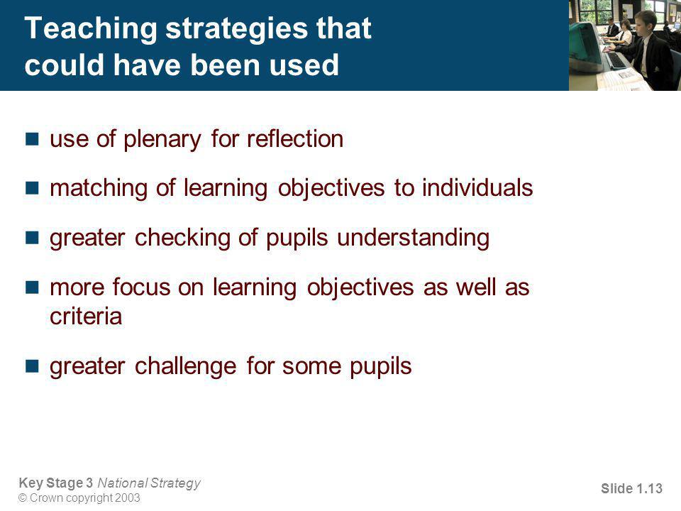 Key Stage 3 National Strategy © Crown copyright 2003 Slide 1.13 Teaching strategies that could have been used use of plenary for reflection matching of learning objectives to individuals greater checking of pupils understanding more focus on learning objectives as well as criteria greater challenge for some pupils
