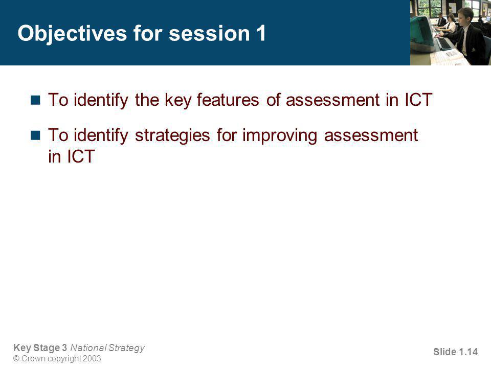 Key Stage 3 National Strategy © Crown copyright 2003 Slide 1.14 Objectives for session 1 To identify the key features of assessment in ICT To identify strategies for improving assessment in ICT