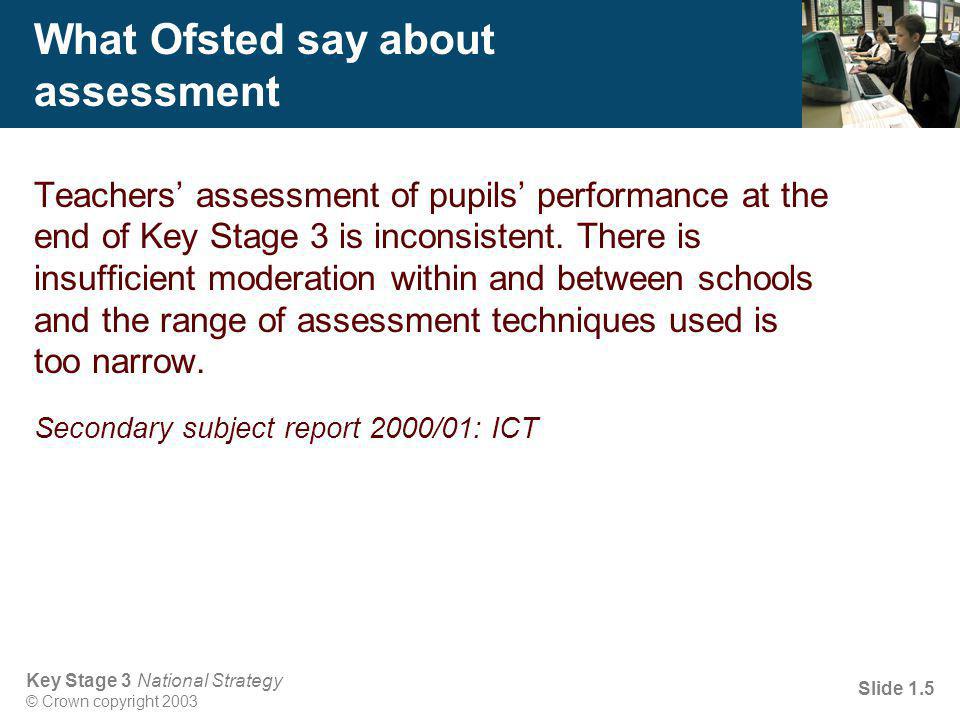 Key Stage 3 National Strategy © Crown copyright 2003 Slide 1.5 What Ofsted say about assessment Teachers’ assessment of pupils’ performance at the end of Key Stage 3 is inconsistent.