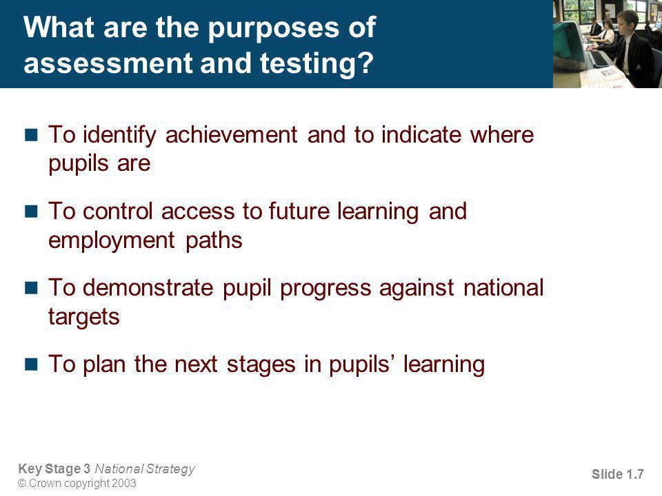 Key Stage 3 National Strategy © Crown copyright 2003 Slide 1.7 What are the purposes of assessment and testing.