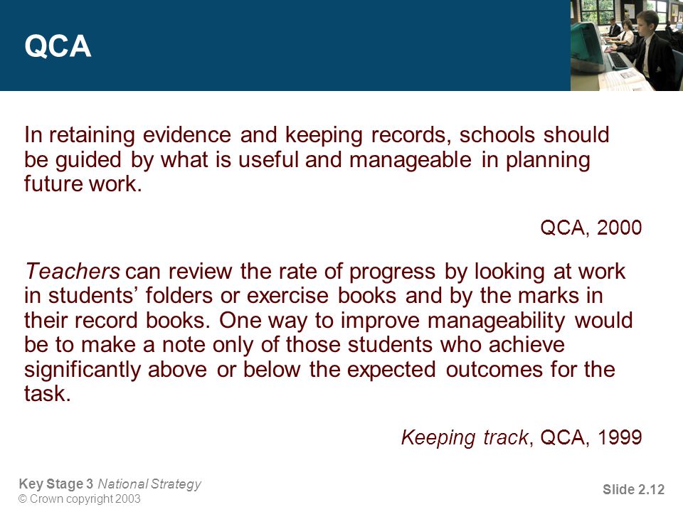 Key Stage 3 National Strategy © Crown copyright 2003 Slide 2.12 QCA In retaining evidence and keeping records, schools should be guided by what is useful and manageable in planning future work.