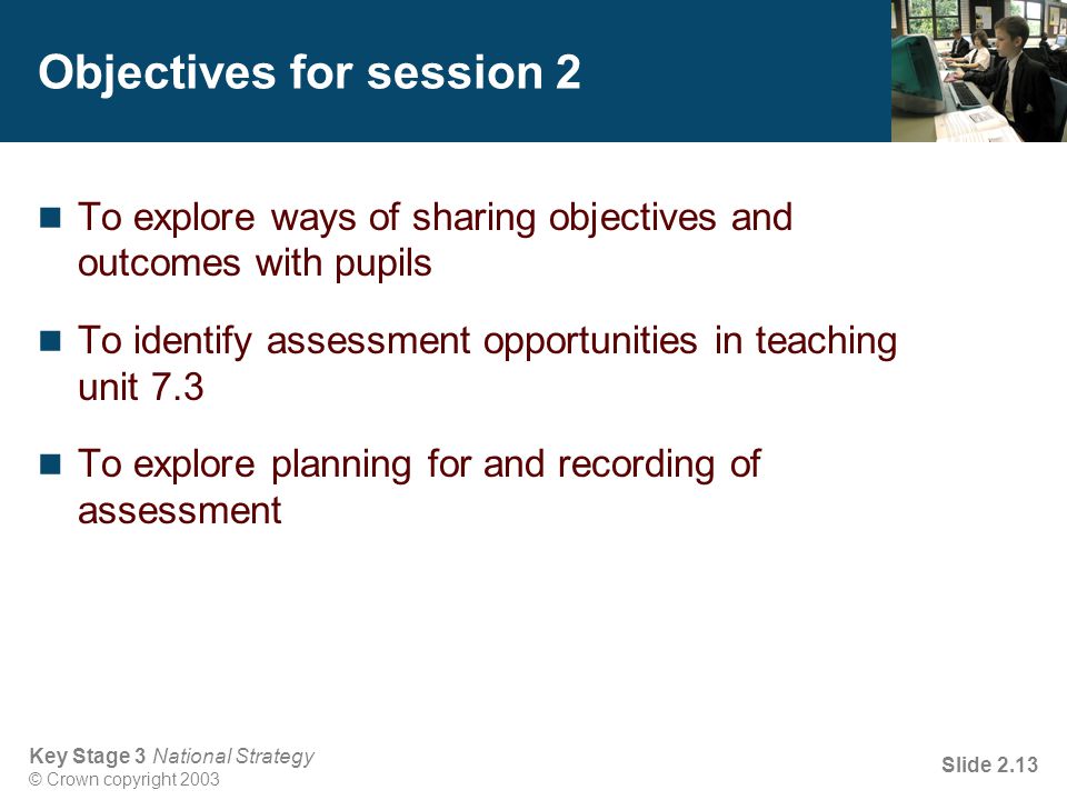 Key Stage 3 National Strategy © Crown copyright 2003 Slide 2.13 Objectives for session 2 To explore ways of sharing objectives and outcomes with pupils To identify assessment opportunities in teaching unit 7.3 To explore planning for and recording of assessment