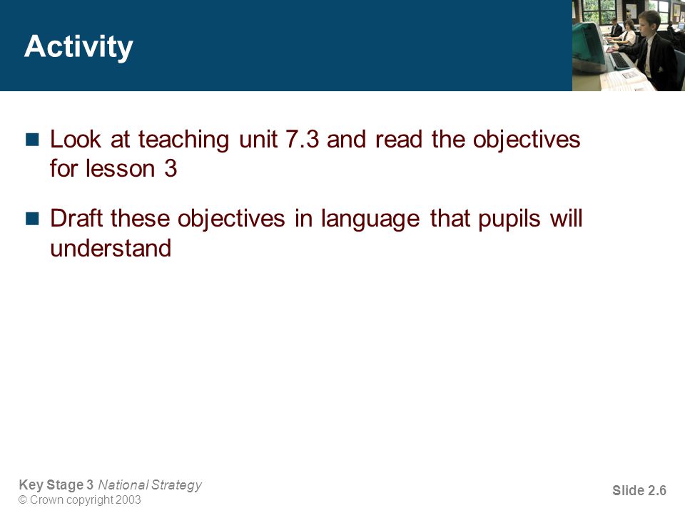 Key Stage 3 National Strategy © Crown copyright 2003 Slide 2.6 Activity Look at teaching unit 7.3 and read the objectives for lesson 3 Draft these objectives in language that pupils will understand