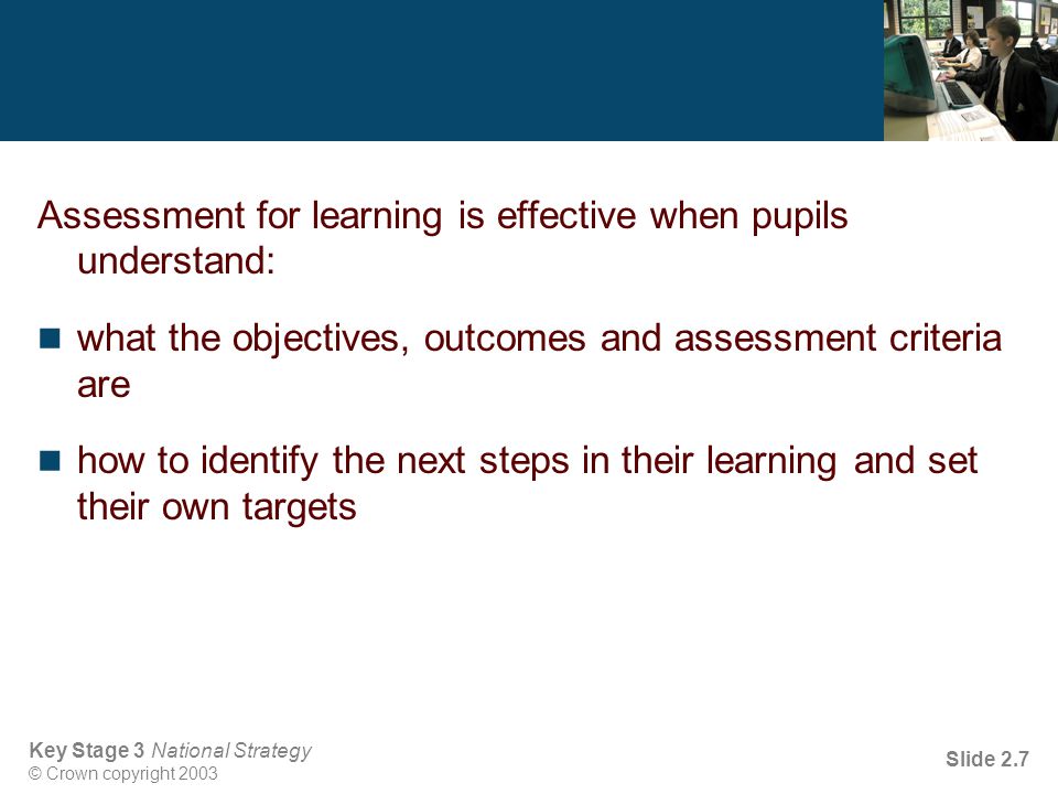 Key Stage 3 National Strategy © Crown copyright 2003 Slide 2.7 Assessment for learning is effective when pupils understand: what the objectives, outcomes and assessment criteria are how to identify the next steps in their learning and set their own targets