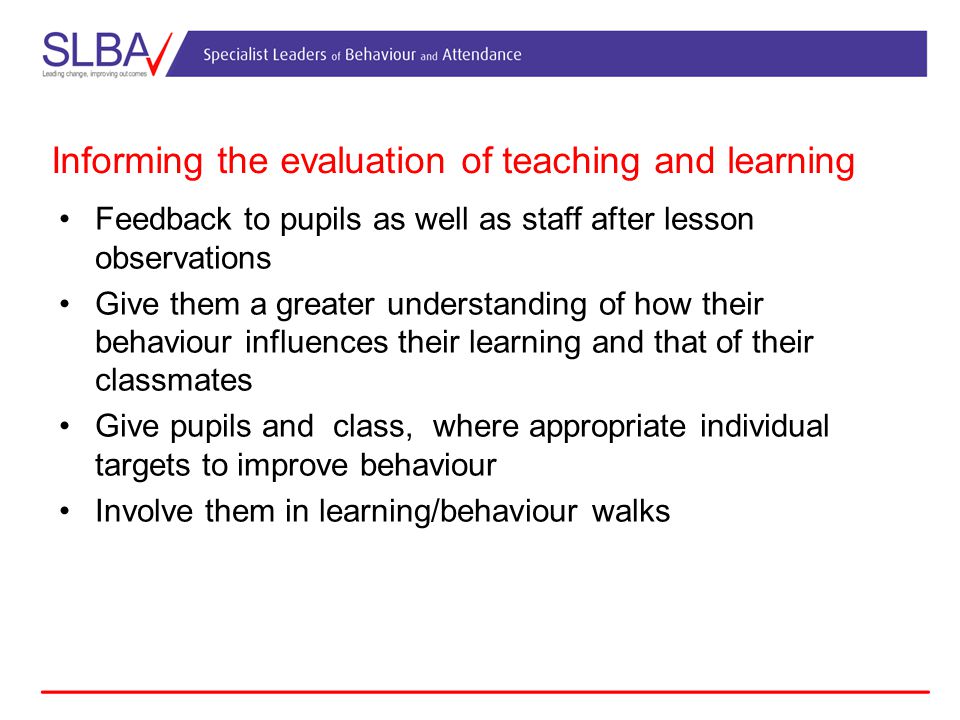 Informing the evaluation of teaching and learning Feedback to pupils as well as staff after lesson observations Give them a greater understanding of how their behaviour influences their learning and that of their classmates Give pupils and class, where appropriate individual targets to improve behaviour Involve them in learning/behaviour walks