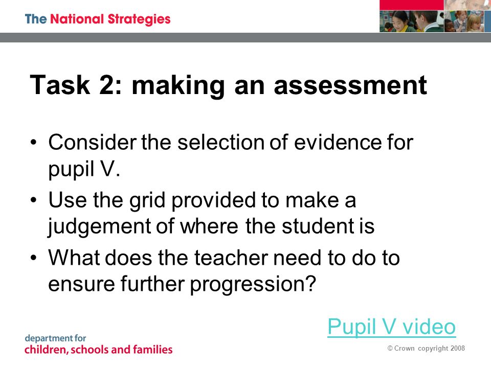 © Crown copyright 2008 Task 2: making an assessment Consider the selection of evidence for pupil V.