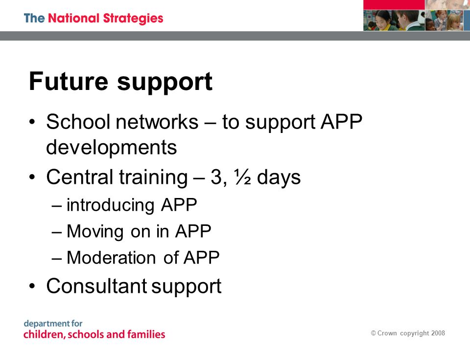 © Crown copyright 2008 Future support School networks – to support APP developments Central training – 3, ½ days –introducing APP –Moving on in APP –Moderation of APP Consultant support