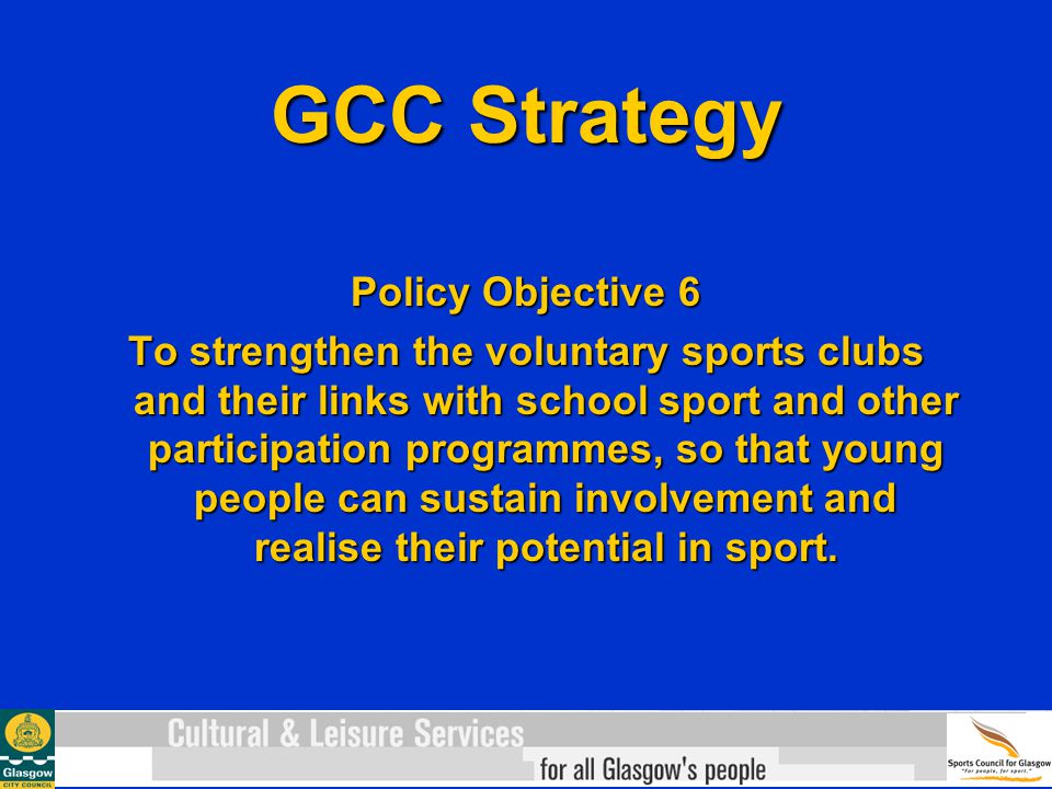 GCC Strategy Policy Objective 6 To strengthen the voluntary sports clubs and their links with school sport and other participation programmes, so that young people can sustain involvement and realise their potential in sport.