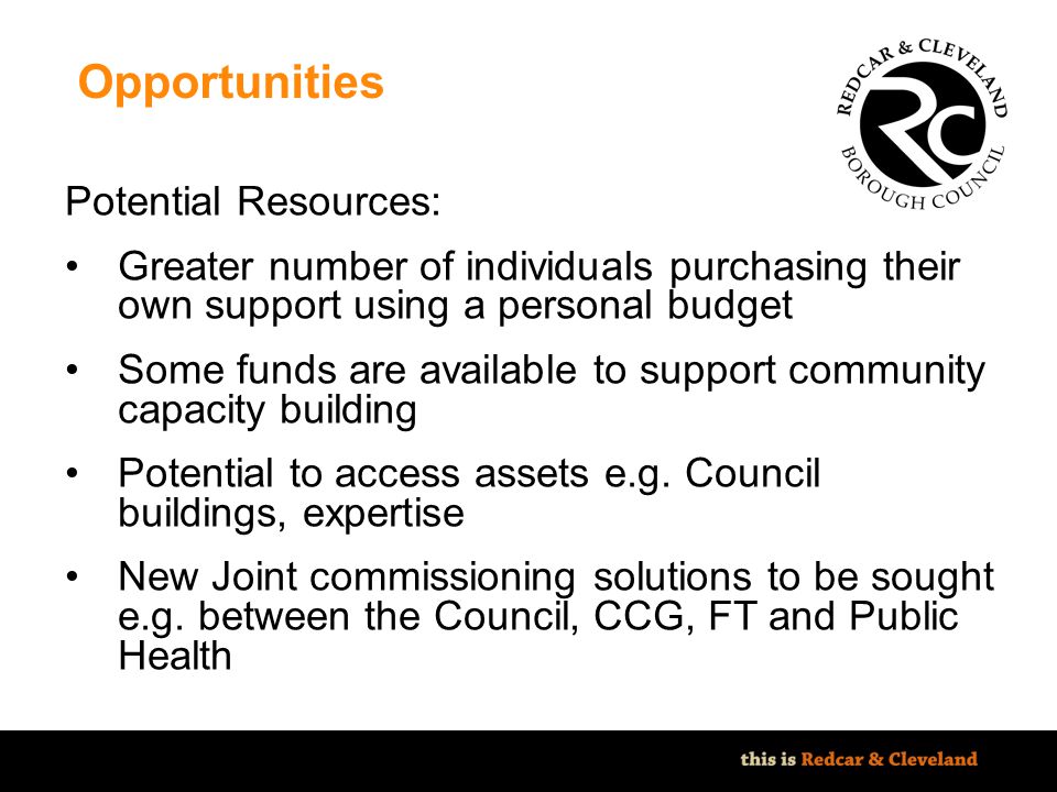 File classification: NOT PROTECTIVELY MARKED - IMPACT LEVEL 0 Opportunities Potential Resources: Greater number of individuals purchasing their own support using a personal budget Some funds are available to support community capacity building Potential to access assets e.g.