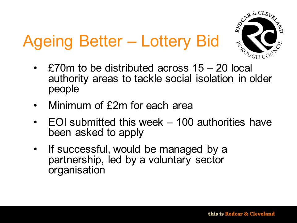 File classification: NOT PROTECTIVELY MARKED - IMPACT LEVEL 0 Ageing Better – Lottery Bid £70m to be distributed across 15 – 20 local authority areas to tackle social isolation in older people Minimum of £2m for each area EOI submitted this week – 100 authorities have been asked to apply If successful, would be managed by a partnership, led by a voluntary sector organisation