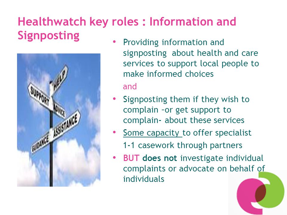 Healthwatch key roles : Information and Signposting Providing information and signposting about health and care services to support local people to make informed choices and Signposting them if they wish to complain –or get support to complain- about these services Some capacity to offer specialist 1-1 casework through partners BUT does not investigate individual complaints or advocate on behalf of individuals