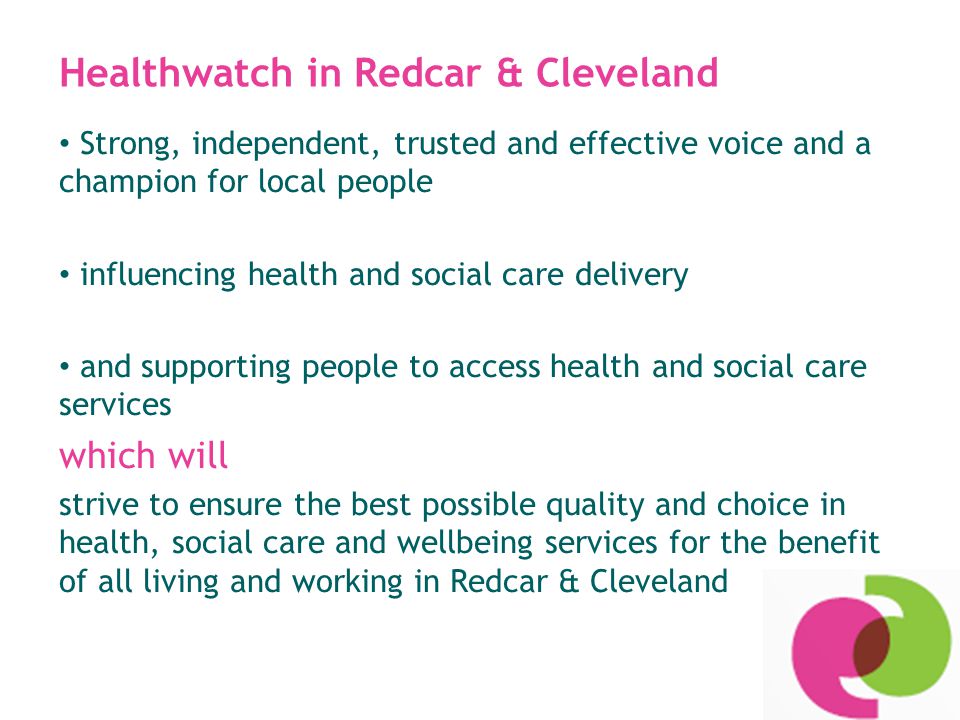 Healthwatch in Redcar & Cleveland Strong, independent, trusted and effective voice and a champion for local people influencing health and social care delivery and supporting people to access health and social care services which will strive to ensure the best possible quality and choice in health, social care and wellbeing services for the benefit of all living and working in Redcar & Cleveland