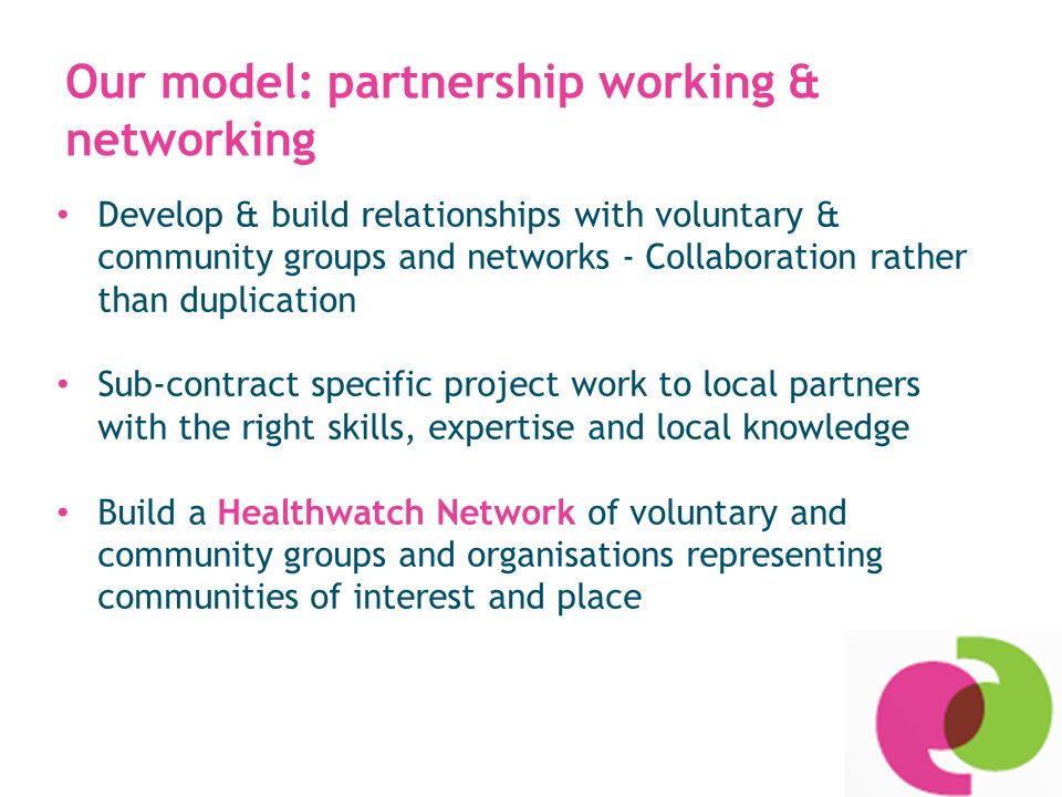 Our model: partnership working & networking Develop & build relationships with voluntary & community groups and networks - Collaboration rather than duplication Sub-contract specific project work to local partners with the right skills, expertise and local knowledge Build a Healthwatch Network of voluntary and community groups and organisations representing communities of interest and place