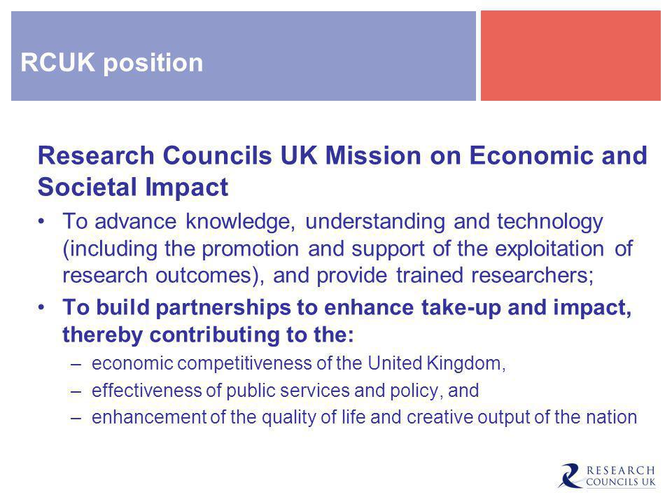 RCUK position Research Councils UK Mission on Economic and Societal Impact To advance knowledge, understanding and technology (including the promotion and support of the exploitation of research outcomes), and provide trained researchers; To build partnerships to enhance take-up and impact, thereby contributing to the: –economic competitiveness of the United Kingdom, –effectiveness of public services and policy, and –enhancement of the quality of life and creative output of the nation