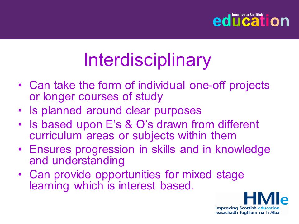 educationeducation Improving Scottish Interdisciplinary Can take the form of individual one-off projects or longer courses of study Is planned around clear purposes Is based upon E’s & O’s drawn from different curriculum areas or subjects within them Ensures progression in skills and in knowledge and understanding Can provide opportunities for mixed stage learning which is interest based.