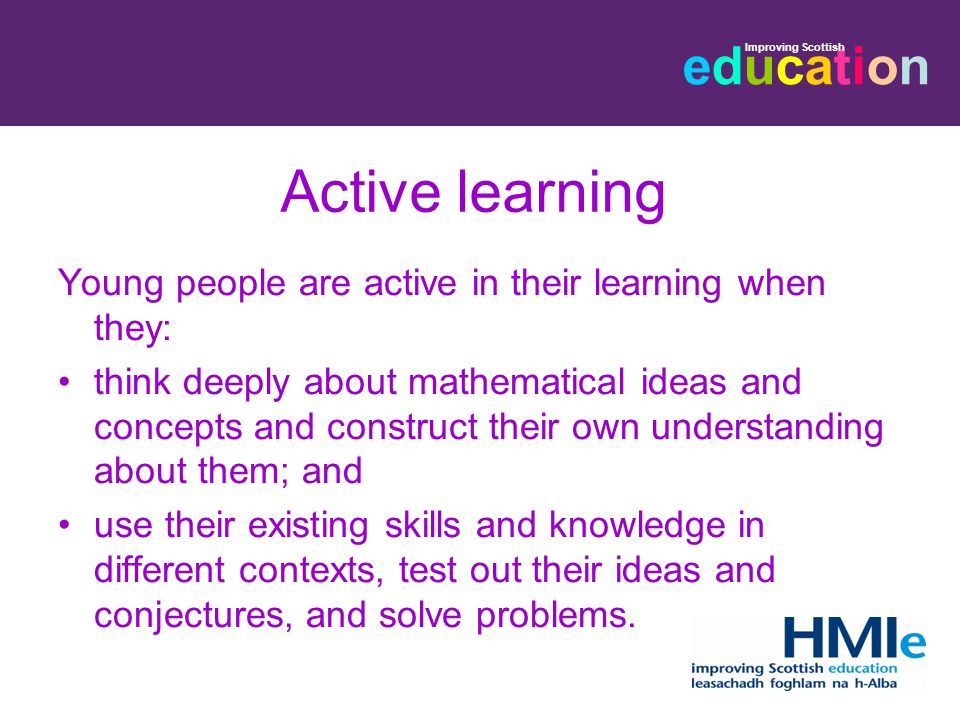 educationeducation Improving Scottish Active learning Young people are active in their learning when they: think deeply about mathematical ideas and concepts and construct their own understanding about them; and use their existing skills and knowledge in different contexts, test out their ideas and conjectures, and solve problems.