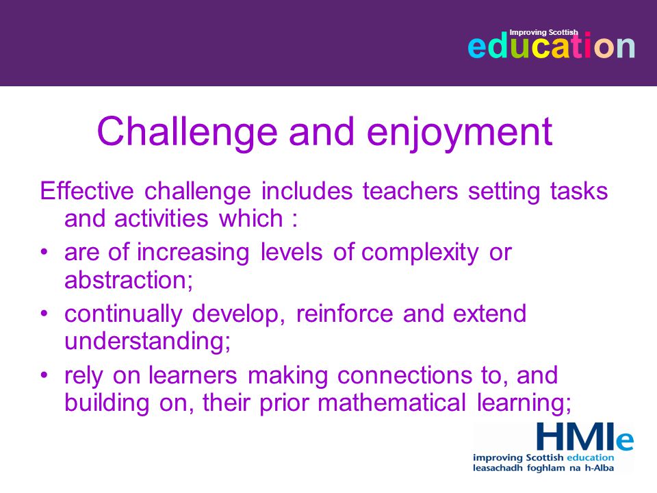 educationeducation Improving Scottish Challenge and enjoyment Effective challenge includes teachers setting tasks and activities which : are of increasing levels of complexity or abstraction; continually develop, reinforce and extend understanding; rely on learners making connections to, and building on, their prior mathematical learning;